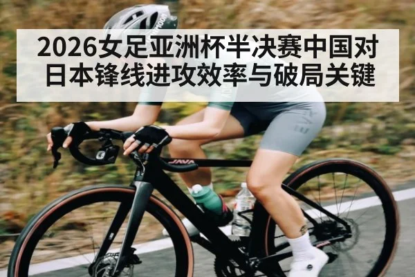 2026女足亚洲杯半决赛中国对日本锋线进攻效率与破局关键